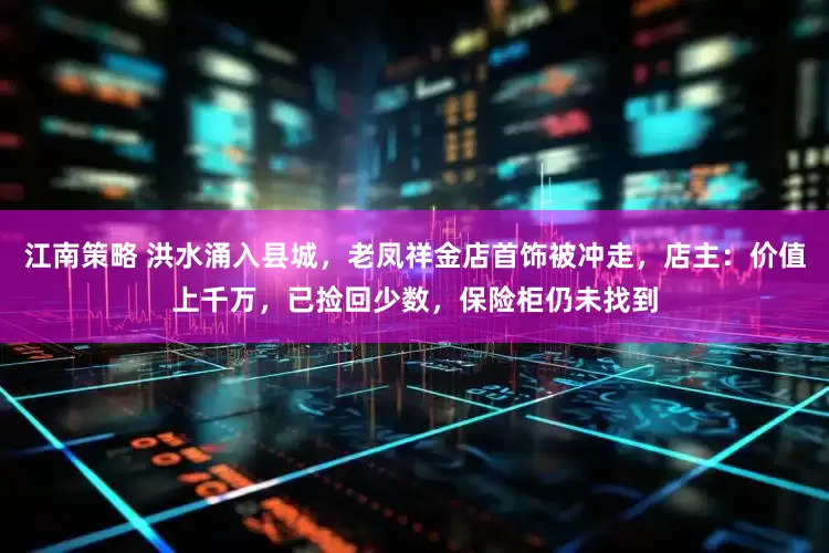 江南策略 洪水涌入县城，老凤祥金店首饰被冲走，店主：价值上千万，已捡回少数，保险柜仍未找到