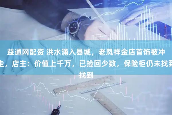 益通网配资 洪水涌入县城，老凤祥金店首饰被冲走，店主：价值上千万，已捡回少数，保险柜仍未找到