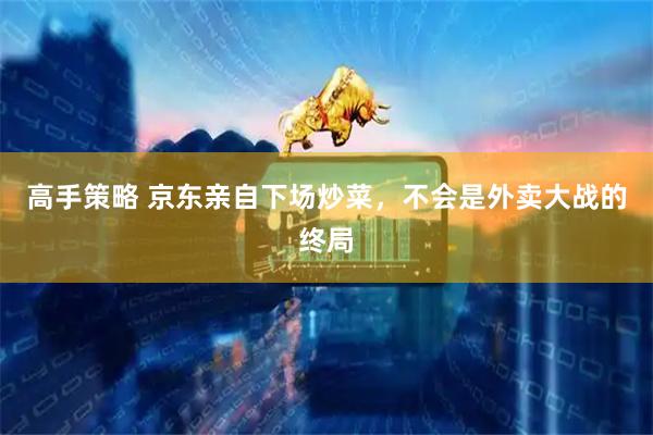 高手策略 京东亲自下场炒菜，不会是外卖大战的终局