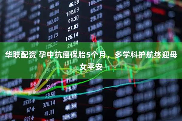 华联配资 孕中抗癌保胎5个月，多学科护航终迎母女平安