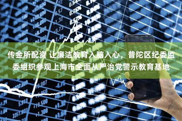 传金所配资 让廉洁教育入脑入心，普陀区纪委监委组织参观上海市全面从严治党警示教育基地