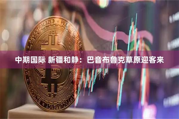 中期国际 新疆和静：巴音布鲁克草原迎客来
