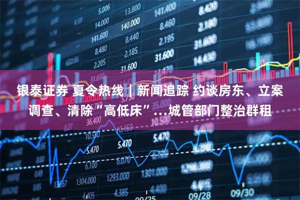 银泰证券 夏令热线｜新闻追踪 约谈房东、立案调查、清除“高低床”…城管部门整治群租