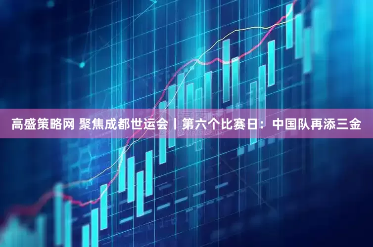 高盛策略网 聚焦成都世运会丨第六个比赛日：中国队再添三金