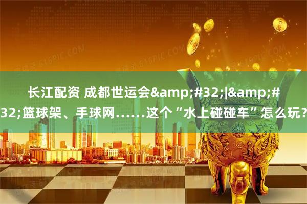 长江配资 成都世运会&#32;|&#32;篮球架、手球网……这个“水上碰碰车”怎么玩？