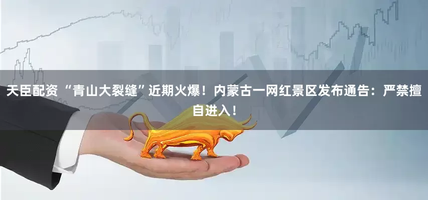 天臣配资 “青山大裂缝”近期火爆！内蒙古一网红景区发布通告：严禁擅自进入！