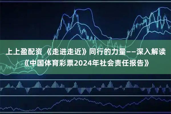 上上盈配资 《走进走近》同行的力量——深入解读《中国体育彩票2024年社会责任报告》