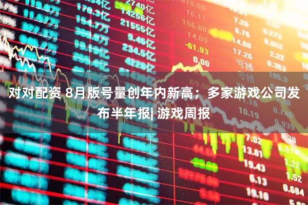 对对配资 8月版号量创年内新高；多家游戏公司发布半年报| 游戏周报