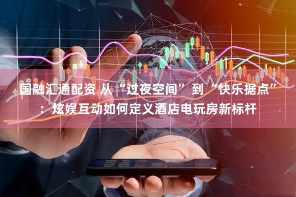 国融汇通配资 从 “过夜空间” 到 “快乐据点”：炫娱互动如何定义酒店电玩房新标杆
