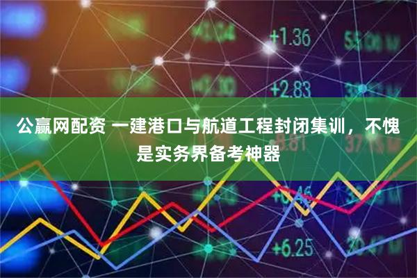 公赢网配资 一建港口与航道工程封闭集训，不愧是实务界备考神器