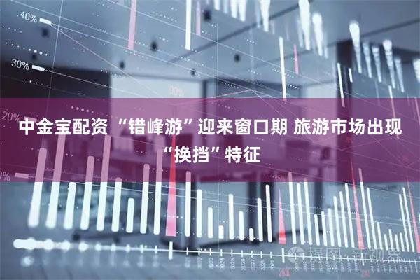 中金宝配资 “错峰游”迎来窗口期 旅游市场出现“换挡”特征