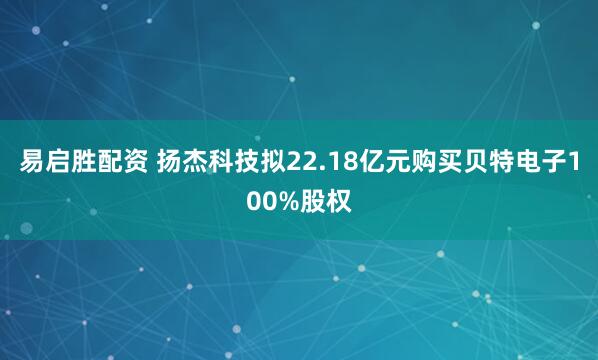 易启胜配资 扬杰科技拟22.18亿元购买贝特电子100%股权