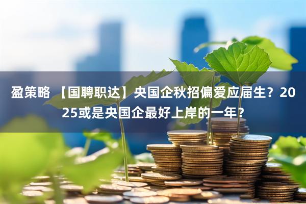 盈策略 【国聘职达】央国企秋招偏爱应届生？2025或是央国企最好上岸的一年？