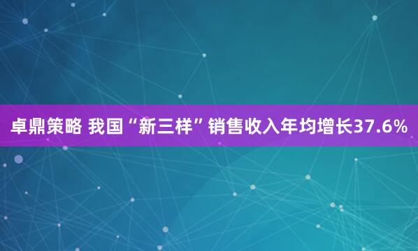 卓鼎策略 我国“新三样”销售收入年均增长37.6%
