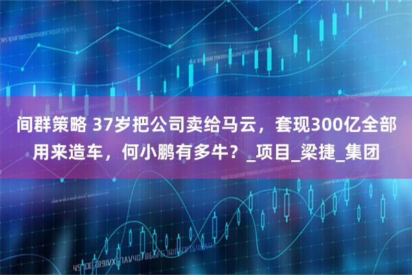 间群策略 37岁把公司卖给马云，套现300亿全部用来造车，何小鹏有多牛？_项目_梁捷_集团