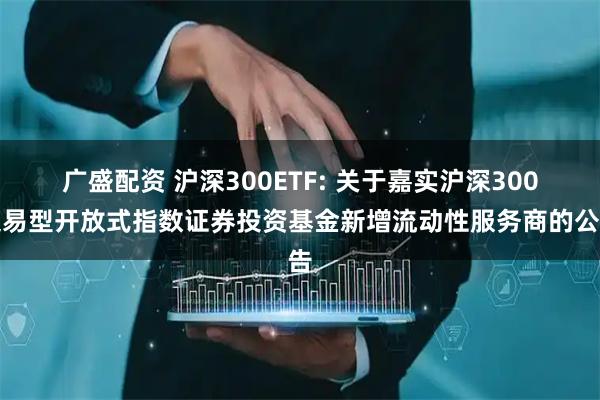 广盛配资 沪深300ETF: 关于嘉实沪深300交易型开放式指数证券投资基金新增流动性服务商的公告