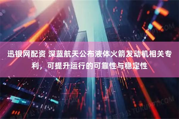 迅银网配资 深蓝航天公布液体火箭发动机相关专利，可提升运行的可靠性与稳定性
